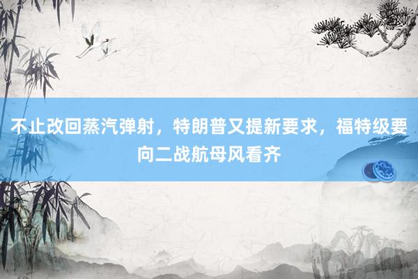 不止改回蒸汽弹射，特朗普又提新要求，福特级要向二战航母风看齐