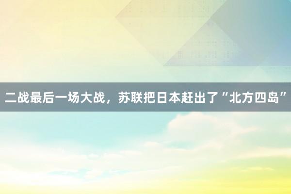 二战最后一场大战，苏联把日本赶出了“北方四岛”