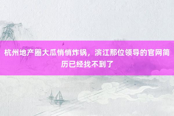杭州地产圈大瓜悄悄炸锅，滨江那位领导的官网简历已经找不到了