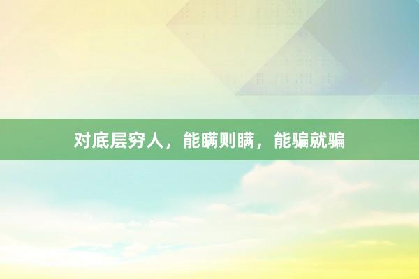 对底层穷人，能瞒则瞒，能骗就骗