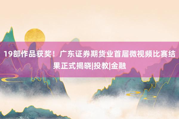19部作品获奖!广东证券期货业首届微视频比赛结果正式揭晓|投教|金融