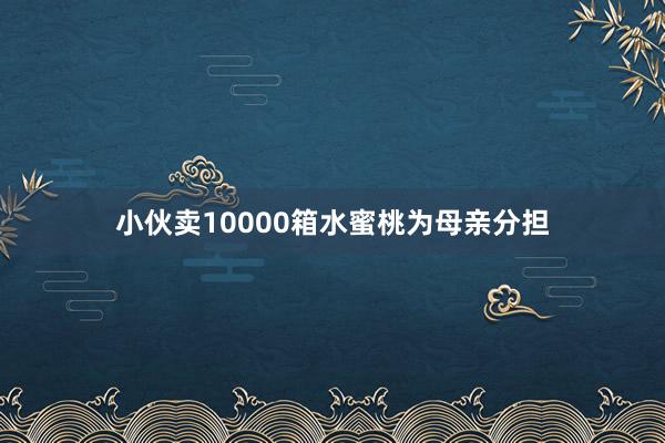 小伙卖10000箱水蜜桃为母亲分担