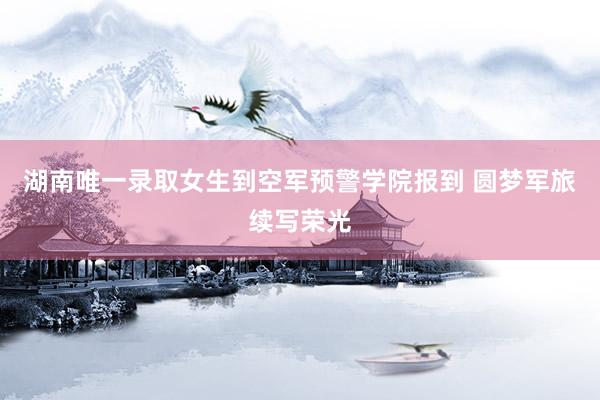 湖南唯一录取女生到空军预警学院报到 圆梦军旅续写荣光