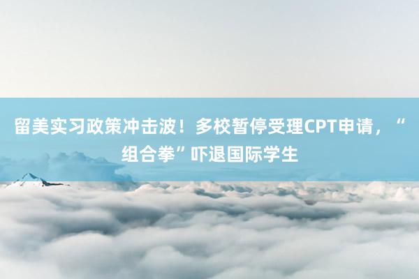 留美实习政策冲击波!多校暂停受理CPT申请,“组合拳”吓退国际学生