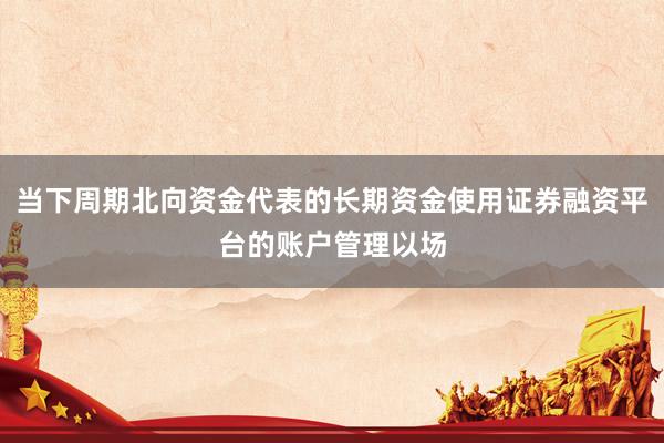 当下周期北向资金代表的长期资金使用证券融资平台的账户管理以场