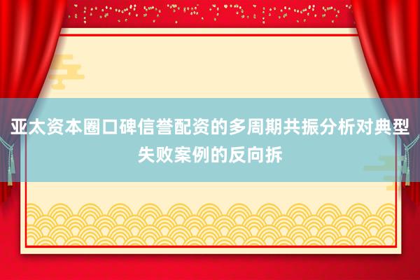 亚太资本圈口碑信誉配资的多周期共振分析对典型失败案例的反向拆