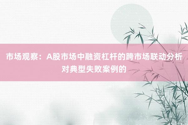 市场观察：A股市场中融资杠杆的跨市场联动分析对典型失败案例的