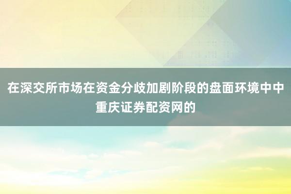 在深交所市场在资金分歧加剧阶段的盘面环境中中重庆证券配资网的
