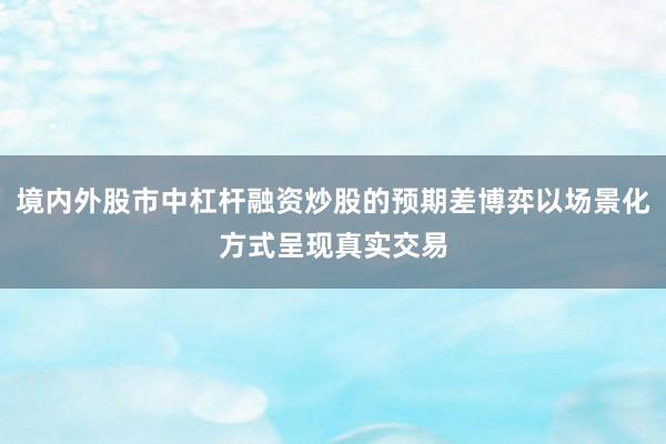 境内外股市中杠杆融资炒股的预期差博弈以场景化方式呈现真实交易