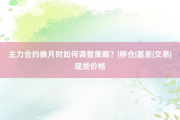 主力合约换月时如何调整策略？|移仓|基差|交易|现货价格