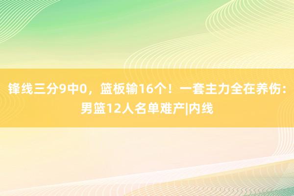 锋线三分9中0，篮板输16个！一套主力全在养伤：男篮12人名单难产|内线