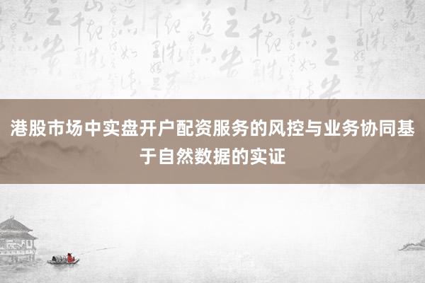 港股市场中实盘开户配资服务的风控与业务协同基于自然数据的实证