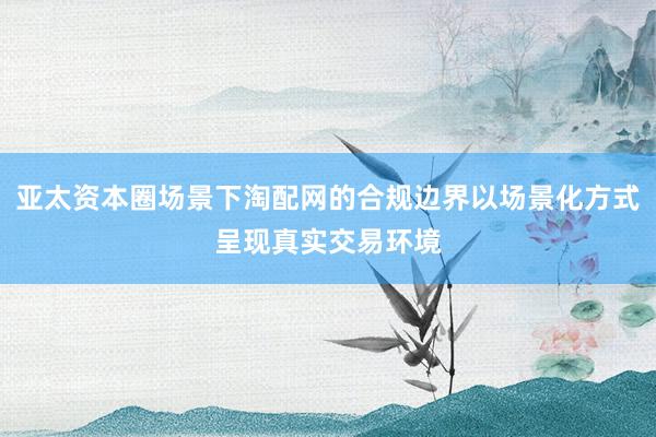 亚太资本圈场景下淘配网的合规边界以场景化方式呈现真实交易环境
