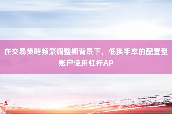 在交易策略频繁调整期背景下，低换手率的配置型账户使用杠杆AP