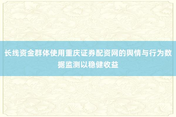 长线资金群体使用重庆证券配资网的舆情与行为数据监测以稳健收益