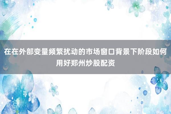 在在外部变量频繁扰动的市场窗口背景下阶段如何用好郑州炒股配资