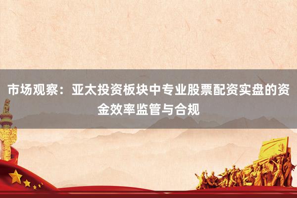 市场观察：亚太投资板块中专业股票配资实盘的资金效率监管与合规