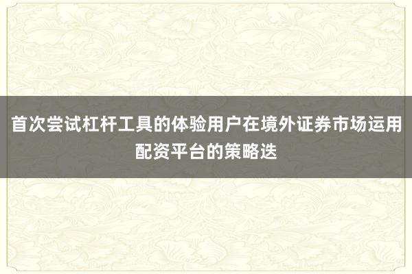 首次尝试杠杆工具的体验用户在境外证券市场运用配资平台的策略迭
