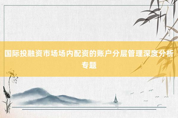 国际投融资市场场内配资的账户分层管理深度分析专题