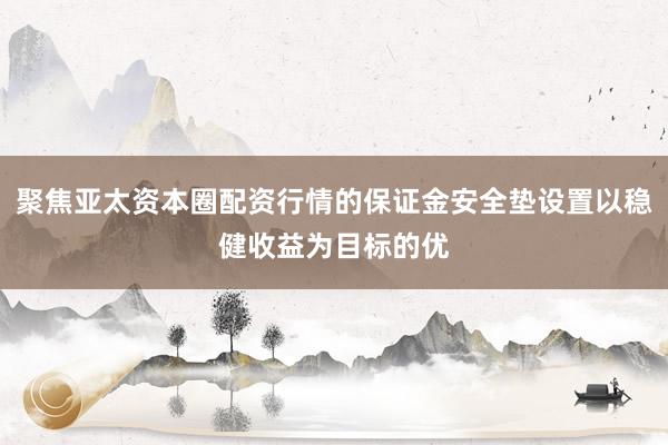聚焦亚太资本圈配资行情的保证金安全垫设置以稳健收益为目标的优