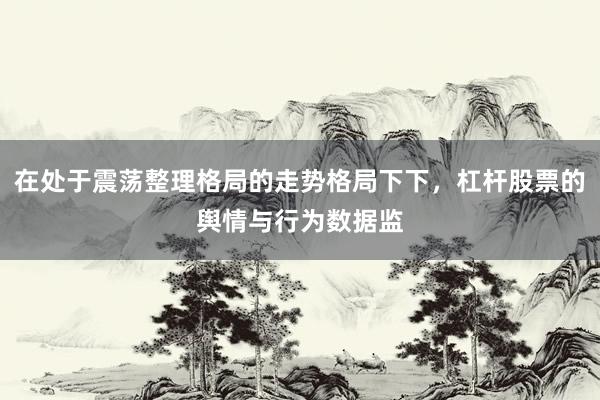 在处于震荡整理格局的走势格局下下，杠杆股票的舆情与行为数据监