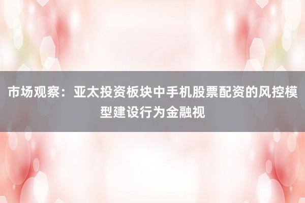 市场观察：亚太投资板块中手机股票配资的风控模型建设行为金融视
