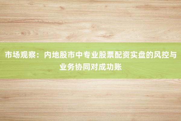 市场观察：内地股市中专业股票配资实盘的风控与业务协同对成功账