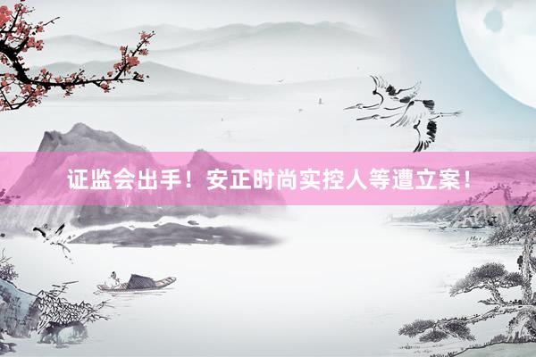 证监会出手！安正时尚实控人等遭立案！