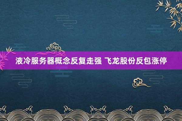 液冷服务器概念反复走强 飞龙股份反包涨停