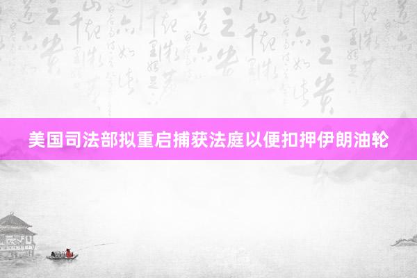 美国司法部拟重启捕获法庭以便扣押伊朗油轮