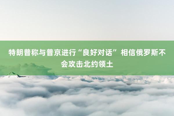 特朗普称与普京进行“良好对话” 相信俄罗斯不会攻击北约领土