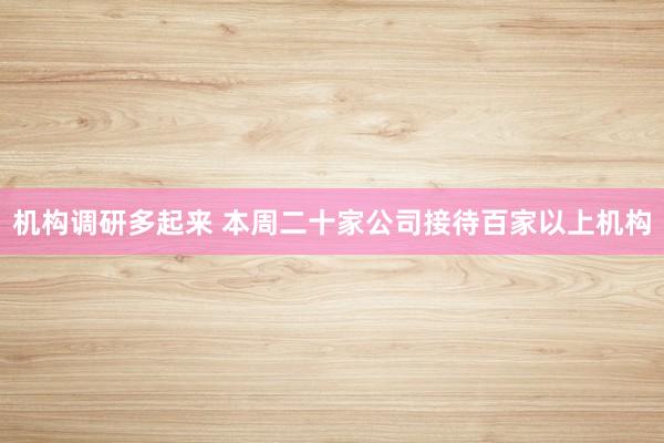 机构调研多起来 本周二十家公司接待百家以上机构