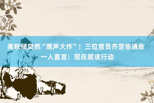 美联储突然“鹰声大作”！三位官员齐警告通胀 一人直言：现在就该行动
