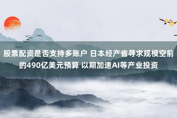股票配资是否支持多账户 日本经产省寻求规模空前的490亿美元预算 以期加速AI等产业投资
