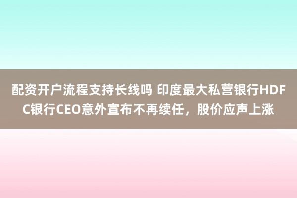 配资开户流程支持长线吗 印度最大私营银行HDFC银行CEO意外宣布不再续任，股价应声上涨