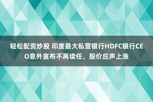 轻松配资炒股 印度最大私营银行HDFC银行CEO意外宣布不再续任，股价应声上涨