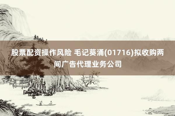 股票配资操作风险 毛记葵涌(01716)拟收购两间广告代理业务公司