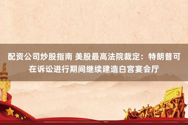 配资公司炒股指南 美股最高法院裁定：特朗普可在诉讼进行期间继续建造白宫宴会厅