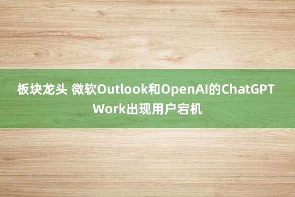 板块龙头 微软Outlook和OpenAI的ChatGPT Work出现用户宕机