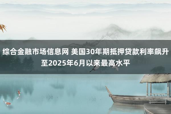 综合金融市场信息网 美国30年期抵押贷款利率飙升至2025年6月以来最高水平
