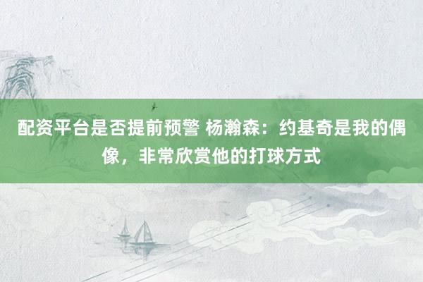 配资平台是否提前预警 杨瀚森：约基奇是我的偶像，非常欣赏他的打球方式