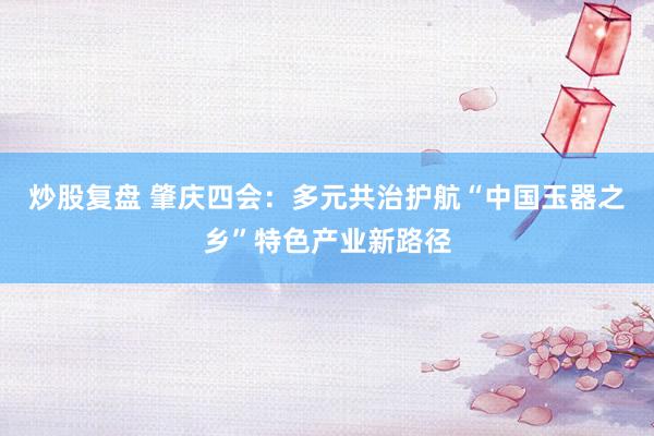 炒股复盘 肇庆四会：多元共治护航“中国玉器之乡”特色产业新路径