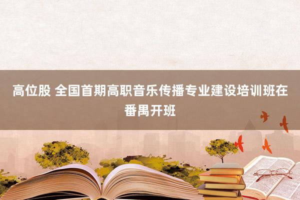 高位股 全国首期高职音乐传播专业建设培训班在番禺开班