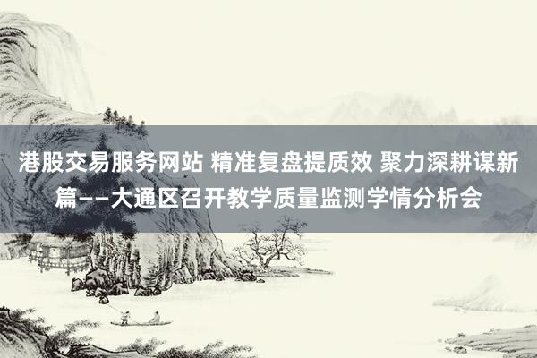 港股交易服务网站 精准复盘提质效 聚力深耕谋新篇——大通区召开教学质量监测学情分析会