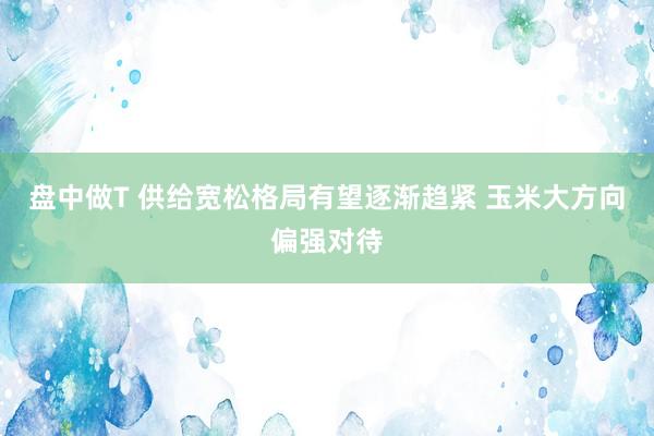盘中做T 供给宽松格局有望逐渐趋紧 玉米大方向偏强对待