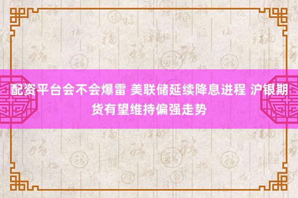 配资平台会不会爆雷 美联储延续降息进程 沪银期货有望维持偏强走势