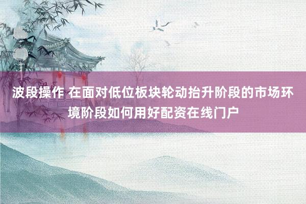 波段操作 在面对低位板块轮动抬升阶段的市场环境阶段如何用好配资在线门户