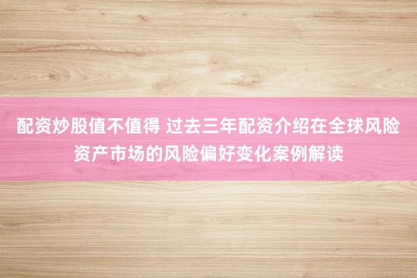 配资炒股值不值得 过去三年配资介绍在全球风险资产市场的风险偏好变化案例解读