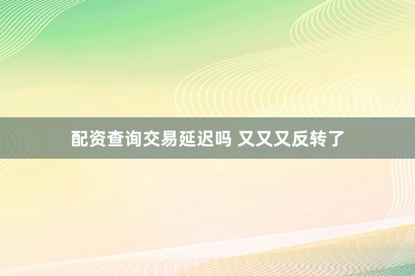 配资查询交易延迟吗 又又又反转了