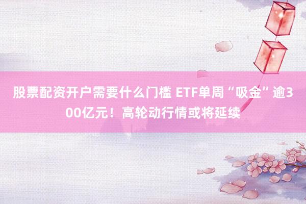 股票配资开户需要什么门槛 ETF单周“吸金”逾300亿元！高轮动行情或将延续